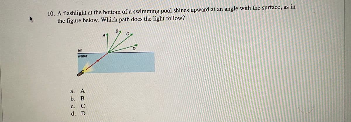 10. A flashlight at the bottom of a swimming pool shines upward at an angle with the surface, as in
the figure below. Which path does the light follow?
B
A4
air
water
a. А
b. В
с. С
d. D
