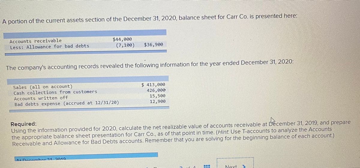 A portion of the current assets section of the December 31, 2020, balance sheet for Carr Co. is presented here:
Accounts receivable
Less: Allowance for bad debts
$44,000
(7,100)
$36,900
The company's accounting records revealed the following information for the year ended December 31, 2020:
Sales (all on account)
Cash collections from customers
$ 413,000
426,000
15,500
12,900
Accounts written off
Bad debts expense (accrued at 12/31/20)
Required:
Using the information provided for 2020, calculate the net realizable value of accounts receivable at December 31, 2019, and prepare
the appropriate balance sheet presentation for Carr Co., as of that point in time. (Hint Use T-accounts to analyze the Accounts
Receivable and Allowance for Bad Debts accounts. Remember that you are solving for the beginning balance of each account.).
A+Docamber 31 2019
Next
