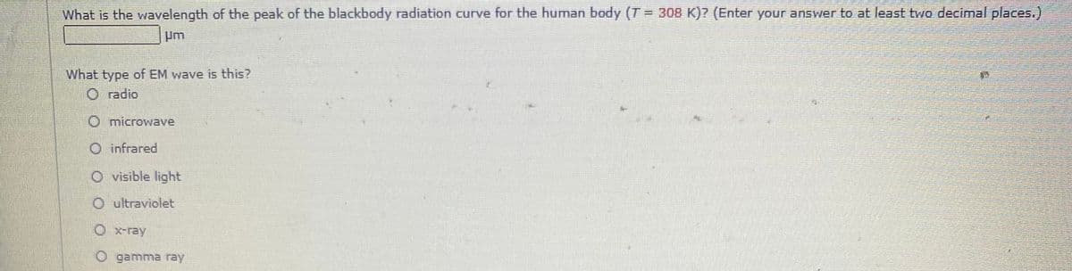 What is the wavelength of the peak of the blackbody radiation curve for the human body (T = 308 K)? (Enter your answer to at least two decimal places.)
Um
What type of EM wave is this?
O radio
O microwave
O infrared
O visible light
O ultraviolet
O x-ray
O gamma ray
