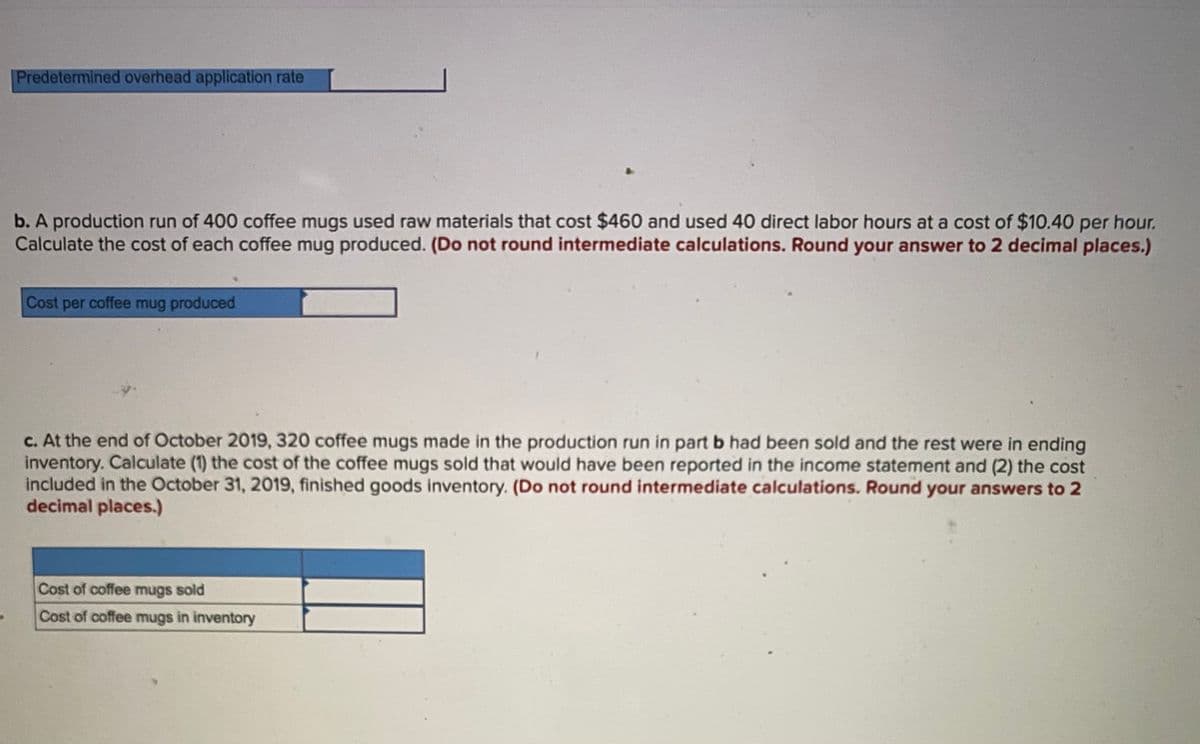 Predetermined overhead application rate
b. A production run of 400 coffee mugs used raw materials that cost $460 and used 40 direct labor hours at a cost of $10.40 per hour.
Calculate the cost of each coffee mug produced. (Do not round intermediate calculations. Round your answer to 2 decimal places.)
Cost per coffee mug produced
c. At the end of October 2019, 320 coffee mugs made in the production run in part b had been sold and the rest were in ending
inventory. Calculate (1) the cost of the coffee mugs sold that would have been reported in the income statement and (2) the cost
included in the October 31, 2019, finished goods inventory. (Do not round intermediate calculations. Round your answers to 2
decimal places.)
Cost of coffee mugs sold
Cost of coffee mugs in inventory
