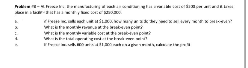 Problem #3 – At Freeze Inc. the manufacturing of each air conditioning has a variable cost of $500 per unit and it takes
place in a facilitv that has a monthly fixed cost of $250,000.
If Freeze Inc. sells each unit at $1,000, how many units do they need to sell every month to break-even?
What is the monthly revenue at the break-even point?
What is the monthly variable cost at the break-even point?
What is the total operating cost at the break-even point?
If Freeze Inc. sells 600 units at $1,000 each on a given month, calculate the profit.
а.
b.
C.
d.
е.
