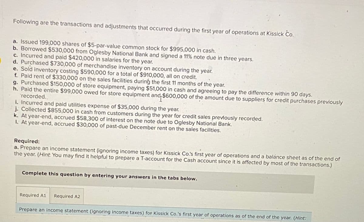 Following are the transactions and adjustments that occurred during the first year of operations at Kissick Co.
a. Issued 199,000 shares of $5-par-value common stock for $995,000 in cash.
b. Borrowed $530,000 from Oglesby National Bank and signed a 11% note dué in three years.
c. Incurred and paid $420,000 in salaries for the year.
d. Purchased $730,000 of merchandise inventory on account during the year.
e. Sold inventory costing $590,000 for a total of $910,000, all on credit.
f. Paid rent of $330,000 on the sales facilities during the first 11 months of the year.
g. Purchased $150,000 of store equipment, paying $51,000 in cash and agreeing to pay the difference within 90 days.
h. Paid the entire $99,000 owed for store equipment and $600,000 of the amount due to suppliers for credit purchases previously
recorded..
i. Incurred and paid utilities expense of $35,000 during the year.
j. Collected $855,000 in cash from customers during the year for credit sales previously recorded.
k. At year-end, accrued $58,300 of interest on the note due to Oglesby National Bank.
I. At year-end, accrued $30,000 of past-due December rent on the sales facilities.
Required:
a. Prepare an income statement (ignoring income taxes) for Kissick Co.'s first year of operations and a balance sheet as of the end of
the year. (Hint. You may find it helpful to prepare a T-account for the Cash account since it is affected by most of the transactions.)
Complete this question by entering your answers in the tabs below.
Required A1
Required A2
Prepare an income statement (ignoring income taxes) for Kissick Co.'s first year of operations as of the end of the year. (Hint:
