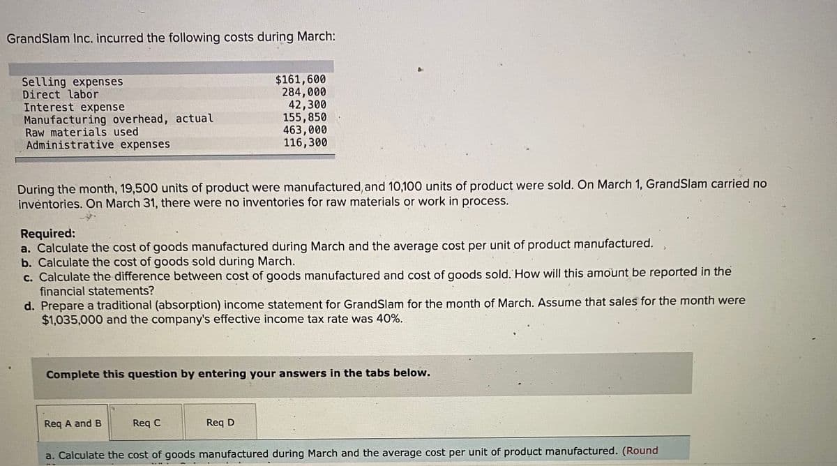 GrandSlam Inc. incurred the following costs during March:
Selling expenses
Direct labor
Interest expense
Manufacturing overhead, actual
Raw materials used
Administrative expenses
$161,600
284,000
42,300
155,850
463,000
116,300
During the month, 19,500 units of product were manufactured, and 10,100 units of product were sold. On March 1, GrandSlam carried no
inventories. On March 31, there were no inventories for raw materials or work in process.
Required:
a. Calculate the cost of goods manufactured during March and the average cost per unit of product manufactured.
b. Calculate the cost of goods sold during March.
c. Calculate the difference between cost of goods manufactured and cost of goods sold. How will this amount be reported in the
financial statements?
d. Prepare a traditional (absorption) income statement for GrandSlam for the month of March. Assume that sales for the month were
$1,035,000 and the company's effective income tax rate was 40%.
Complete this question by entering your answers in the tabs below.
Req A and B
Req C
Req D
a. Calculate the cost of goods manufactured during March and the average cost per unit of product manufactured. (Round
