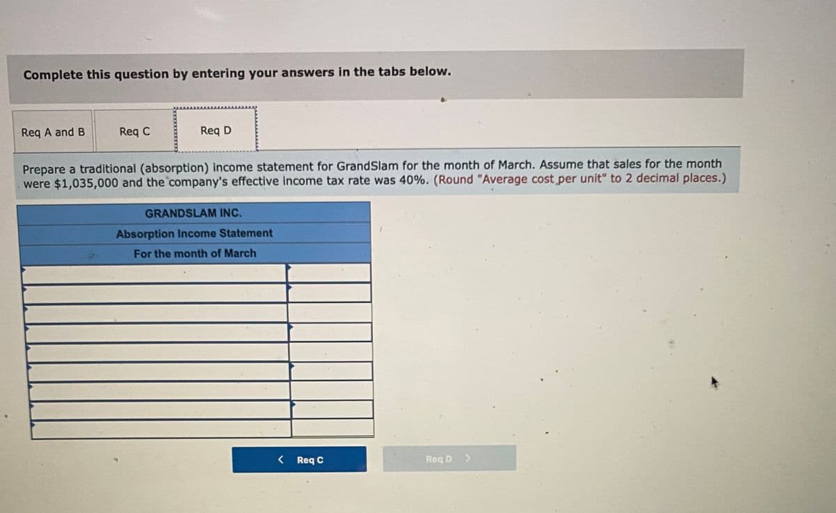 Complete this question by entering your answers in the tabs below.
Req A and B
Req C
Req D
Prepare a traditional (absorption) income statement for GrandSlam for the month of March. Assume that sales for the month
were $1,035,000 and the company's effective income tax rate was 40%. (Round "Average cost per unit" to 2 decimal places.)
GRANDSLAM INC.
Absorption Income Statement
For the month of March
< Req C
Req D >
