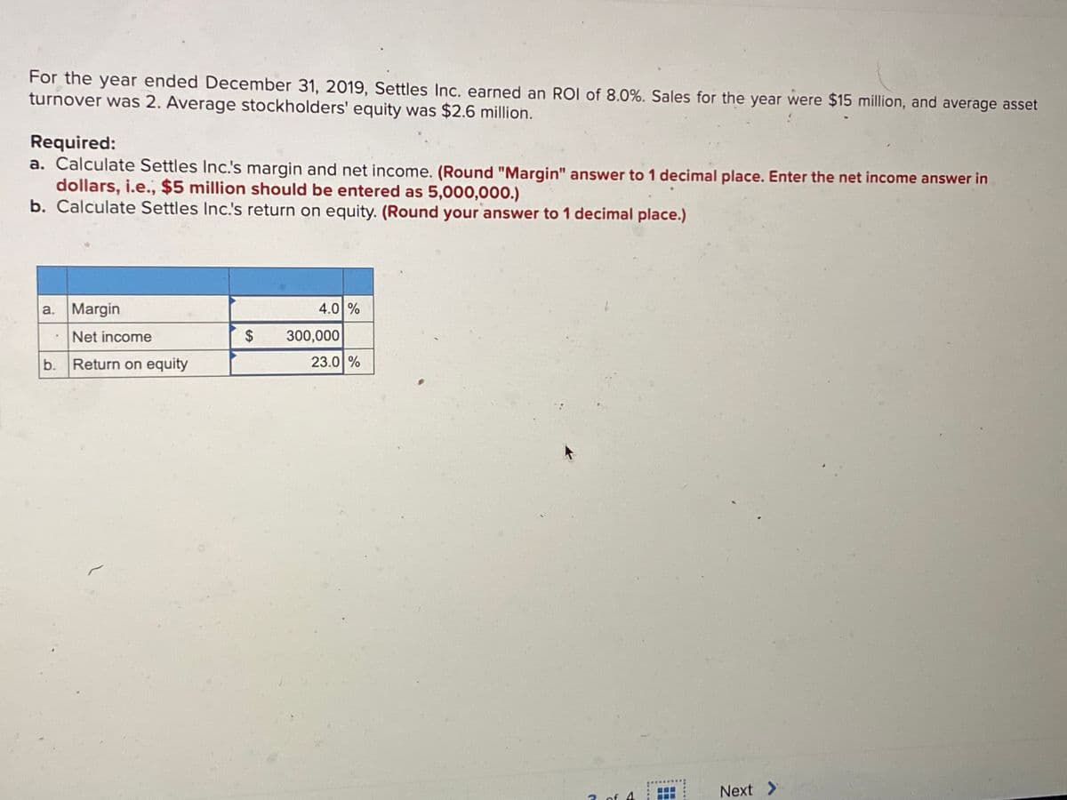 For the year ended December 31, 2019, Settles Inc. earned an ROI of 8.0%. Sales for the year were $15 million, and average asset
turnover was 2. Average stockholders' equity was $2.6 million.
Required:
a. Calculate Settles Inc.'s margin and net income. (Round "Margin" answer to 1 decimal place. Enter the net income answer in
dollars, i.e., $5 million should be entered as 5,000,000.)
b. Calculate Settles Inc.'s return on equity. (Round your answer to 1 decimal place.)
a. Margin
4.0 %
Net income
%24
300,000
b.
Return on equity
23.0 %
Next >
2. of 4
