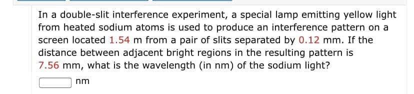 In a double-slit interference experiment, a special lamp emitting yellow light
from heated sodium atoms is used to produce an interference pattern on a
screen located 1.54 m from a pair of slits separated by 0.12 mm. If the
distance between adjacent bright regions in the resulting pattern is
7.56 mm, what is the wavelength (in nm) of the sodium light?
nm
