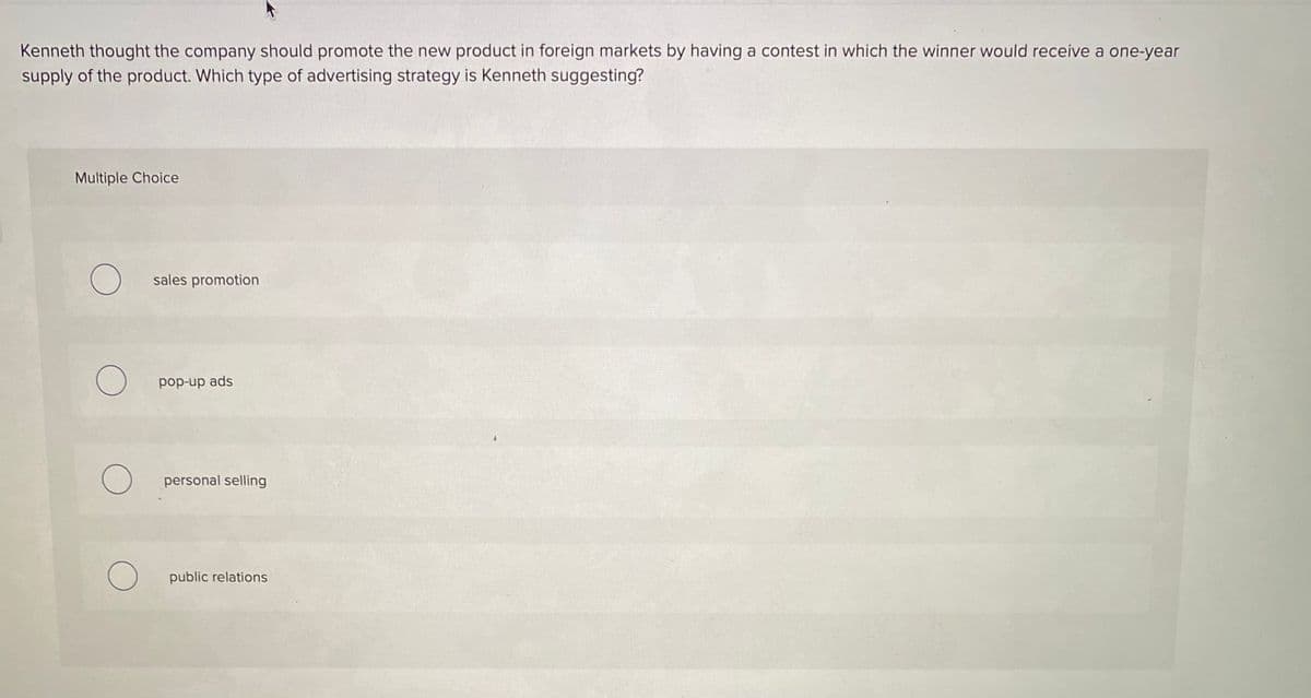 Kenneth thought the company should promote the new product in foreign markets by having a contest in which the winner would receive a one-year
supply of the product. Which type of advertising strategy is Kenneth suggesting?
Multiple Choice
sales promotion
pop-up ads
O personal selling
public relations
