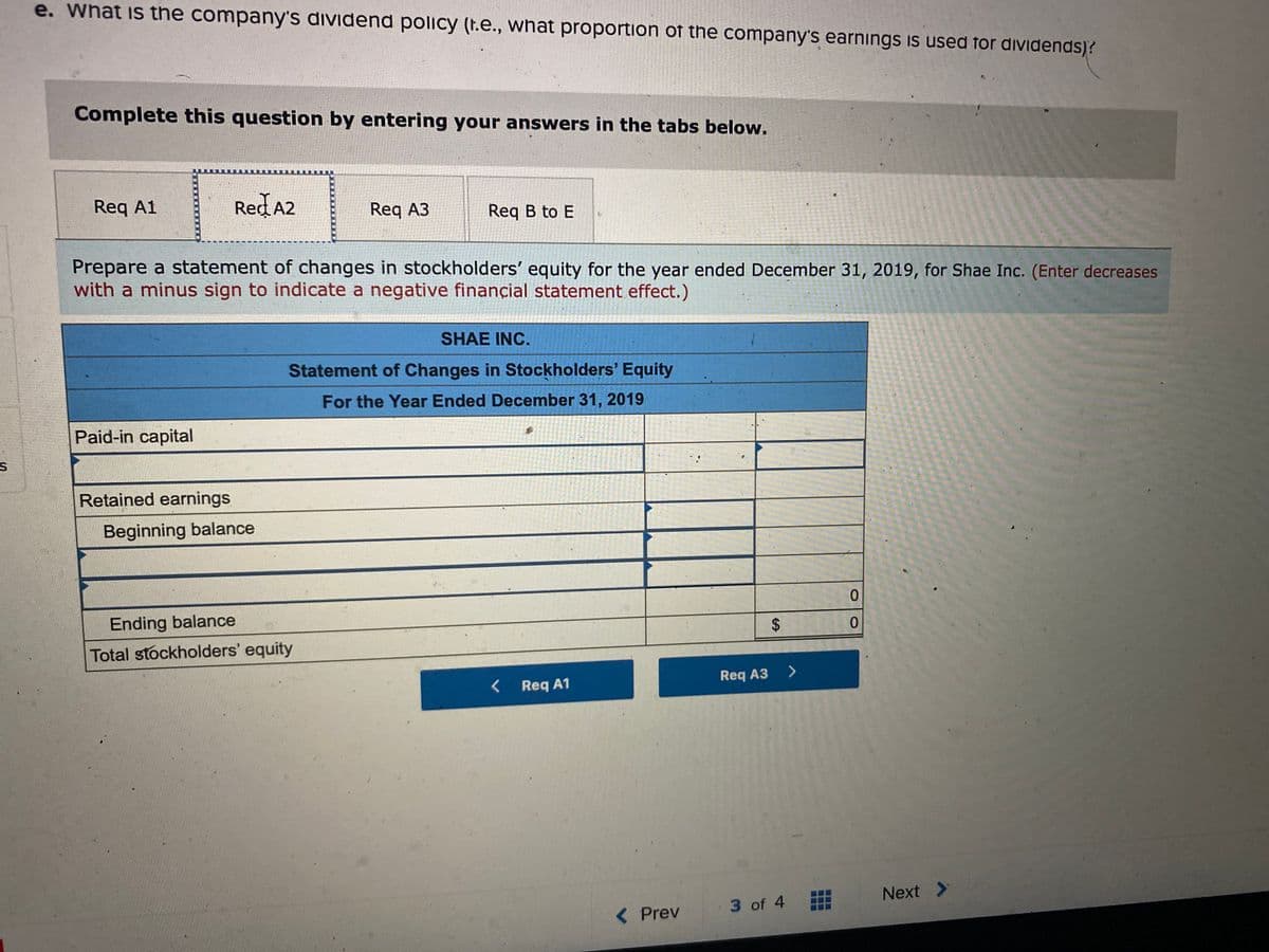 e. What is the company's dividend policy (t.e., what proportion of the company's earnings is used for diVidends)?
Complete this question by entering your answers in the tabs below.
Req A1
Red A2
Req A3
Req B to E
Prepare a statement of changes in stockholders' equity for the year ended December 31, 2019, for Shae Inc. (Enter decreases
with a minus sign to indicate a negative finançial statement effect.)
SHAE INC.
Statement of Changes in Stockholders' Equity
For the Year Ended December 31, 2019
Paid-in capital
Retained earnings
Beginning balance
Ending balance
Total stockholders' equity
Req A1
Req A3
Next >
< Prev
3 of 4
%24
