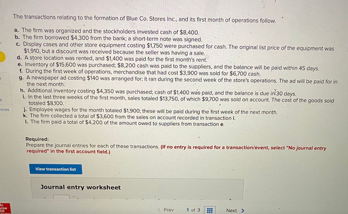 The transactions relating to the formation of Blue Co. Stores Inc., and its first month of operations follow.
a. The firm was organized and the stockholders invested cash of $8,400.
b. The firm borrowed $4,300 from the bank; a short-term note was signed.
c. Display cases and other store equipment costing $1,750 were purchased for cash. The original list price of the equipment was
$1,910, but a discount was received because the seller was having a sale.
d. A store location was rented, and $1,400 was paid for the first month's rent.
e. Inventory of $15,600 was purchased; $8,200 cash was paid to the suppliers, and the balance will be paid within 45 days.
f. During the first week of operations, merchandise that had cost $3,900 was sold for $6,700 cash.
g. A newspaper ad costing $140 was arranged for; it ran during the second week of the store's operations. The ad will be paid for in
the next month.
h. 'Additional inventory costing $4,350 was purchased; cash of $1,400 was paid, and the balance is due int30 days.
i. In the last three weeks of the first month, sales totaled $13,750, of which $9,700 was sold on account. The cost of the goods sold
totaled $8,100.
j. Employee wages for the month totaled $1,900; these will be paid during the first week of the next month.
k. The firm collected a total of $3,600 from the sales on account recorded in transaction i.
I. The firm paid a total of $4,200 of the amount owed to suppliers from transaction e.
nt
ences
Required:
Prepare the journal entries for each of these transactions. (If no entry is required for a transaction/event, select "No journal entry
required" in the first account field.)
View transaction list
Journal entry worksheet
Graw
Hill
Education
< Prev
1 of 3
Next >
