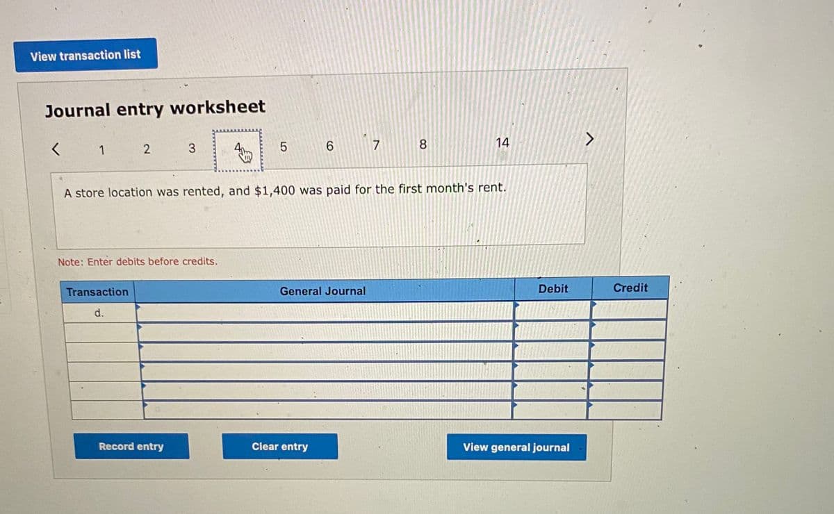 View transaction list
Journal entry worksheet
く
1
3
6.
7 8
14
A store location was rented, and $1,400 was paid for the first month's rent.
Note: Enter debits before credits.
Transaction
General Journal
Debit
Credit
d.
Record entry
Ciear entry
View general journal
LO
