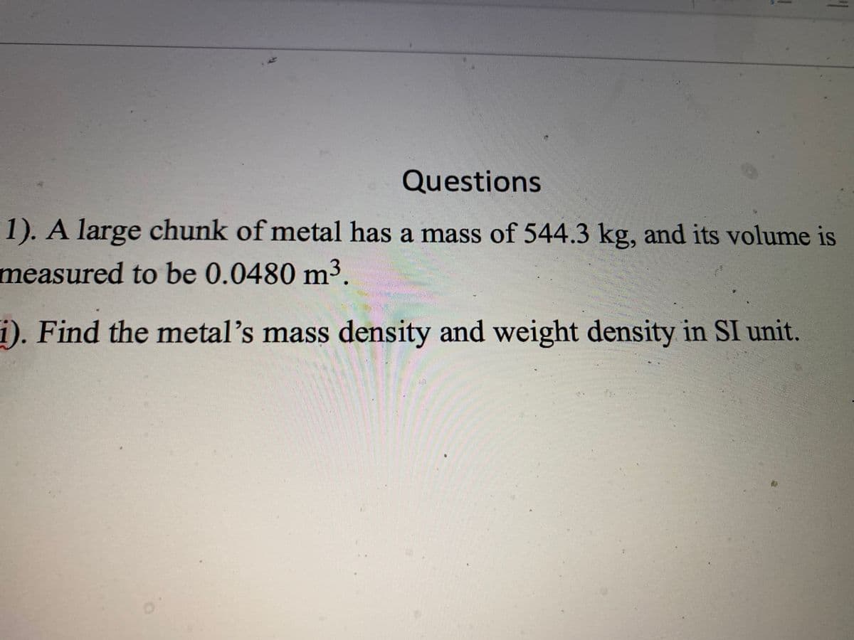 Questions
1). A large chunk of metal has a mass of 544.3 kg, and its volume is
measured to be 0.0480 m³.
i). Find the metal's mass density and weight density in SI unit.
