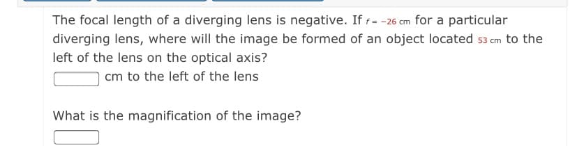 The focal length of a diverging lens is negative. If f= -26 cm for a particular
diverging lens, where will the image be formed of an object located 53 cm to the
left of the lens on the optical axis?
cm to the left of the lens
What is the magnification of the image?
