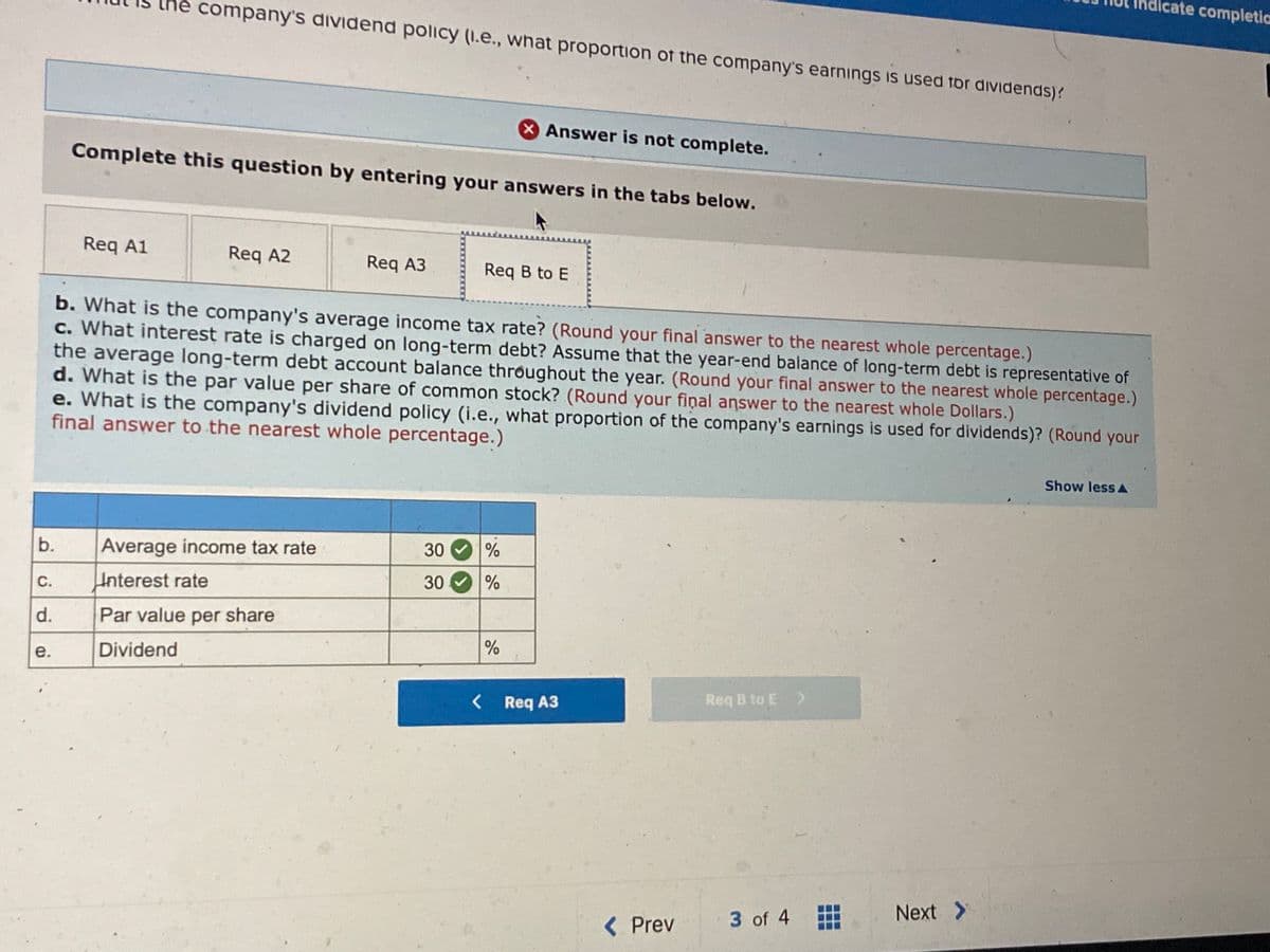 icate completia
the company's dividend policy (1.e., what proportion of the company's earnings is used for dividends)?
XAnswer is not complete.
Complete this question by entering your answers in the tabs below.
Req A1
Req A2
Req A3
Req B to E
b. What is the company's average income tax rate? (Round your final answer to the nearest whole percentage.)
c. What interest rate is charged on long-term debt? Assume that the year-end balance of long-term debt is representative of
the average long-term debt account balance throughout the year. (Round your final answer to the nearest whole percentage.)
d. What is the par value per share of common stock? (Round your final answer to the nearest whole Dollars.)
e. What is the company's dividend policy (i.e., what proportion of the company's earnings is used for dividends)? (Round your
final answer to the nearest whole percentage.)
Show lessA
b.
Average income tax rate
30
С.
Interest rate
30
d.
Par value per share
e.
Dividend
< Req A3
Req B to E >
Next >
< Prev
3 of 4
