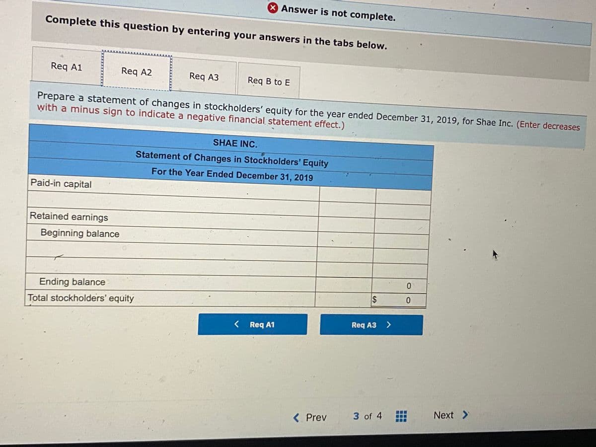 X Answer is not complete.
Complete this question by entering your answers in the tabs below.
Req A1
Req A2
Req A3
Req B to E
Prepare a statement of changes in stockholders' equity for the year ended December 31, 2019, for Shae Inc. (Enter decreases
with a minus sign to indicate a negative financial statement effect.)
SHAE INC.
Statement of Changes in Stockholders' Equity
For the Year Ended December 31, 2019
Paid-in capital
Retained earnings
Beginning balance
Ending balance
Total stockholders' equity
< Req A1
Req A3
>
3 of 4
Next >
< Prev
%24
