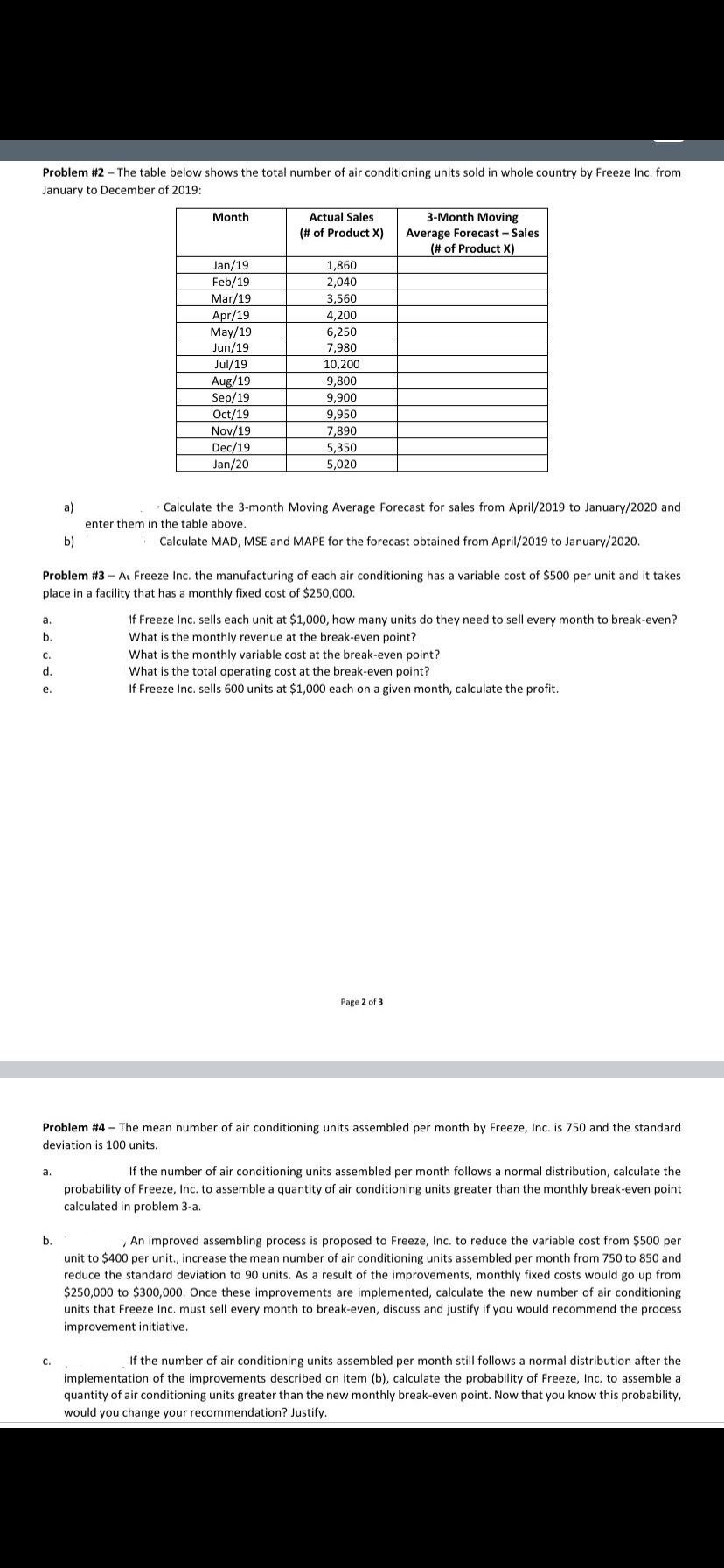 Problem #2 - The table below shows the total number of air conditioning units sold in whole country by Freeze Inc. from
January to December of 2019:
Month
Actual Sales
3-Month Moving
(# of Product X)
Average Forecast - Sales
(# of Product X)
Jan/19
Feb/19
Mar/19
Apr/19
May/19
Jun/19
Jul/19
Aug/19
Sep/19
Oct/19
1,860
2,040
3,560
4,200
6,250
7,980
10,200
9,800
9,900
9,950
Nov/19
7,890
Dec/19
5,350
Jan/20
5,020
a)
Calculate the 3-month Moving Average Forecast for sales from April/2019 to January/2020 and
enter them in the table above.
b)
Calculate MAD, MSE and MAPE for the forecast obtained from April/2019 to January/2020.
Problem #3 - A Freeze Inc. the manufacturing of each air conditioning has a variable cost of $500 per unit and it takes
place in a facility that has a monthly fixed cost of $250,000.
If Freeze Inc. sells each unit at $1,000, how many units do they need to sell every month to break-even?
What is the monthly revenue at the break-even point?
What is the monthly variable cost at the break-even point?
What is the total operating cost at the break-even point?
If Freeze Inc. sells 600 units at $1,000 each on a given month, calculate the profit.
a.
b.
c.
d.
e.
Page 2 of 3
Problem #4 – The mean number of air conditioning units assembled per month by Freeze, Inc. is 750 and the standard
deviation is 100 units.
а.
If the number of air conditioning units assembled per month follows a normal distribution, calculate the
probability of Freeze, Inc. to assemble a quantity of air conditioning units greater than the monthly break-even point
calculated in problem 3-a.
b.
An improved assembling process is proposed to Freeze, Inc. to reduce the variable cost from $500 per
unit to $400 per unit., increase the mean number of air conditioning units assembled per month from 750 to 850 and
reduce the standard deviation to 90 units. As a result of the improvements, monthly fixed costs would go up from
$250,000 to $300,000. Once these improvements are implemented, calculate the new number of air conditioning
units that Freeze Inc. must sell every month to break-even, discuss and justify if you would recommend the process
improvement initiative.
C.
If the number of air conditioning units assembled per month still follows a normal distribution after the
implementation of the improvements described on item (b), calculate the probability of Freeze, Inc. to assemble a
quantity of air conditioning units greater than the new monthly break-even point. Now that you know this probability,
would you change your recommendation? Justify.
