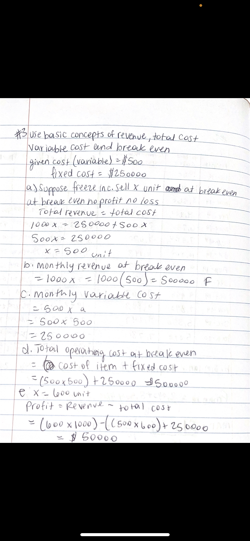 Buse basic concepts of revenue, total Cost
Variable cost ond break even
given cost (variable) = #S00
fixed cost=
a)Suppose freere in c. sell X unit asnd at break even
at break even hoprofit no loss
Total revenue =total cost
1000 x - 250000+So0 x
Soox 250000
x =S00 unit
#250000
bi mon thly revenue at break even
-1000X
=1000(500)- Sooo00 F
%3D
C.monthly variable cost
= s00 X a
= 5o0x 500
250000
d. Total operonthog cost at beeak even
- @ COst of item t fixed cost
=(50ox500) +250000 So0000
e x=l600 unit
profit
- Re venve
to tal cost
(o00x1000)-(( 500x6o+2500o0
$ 50000
