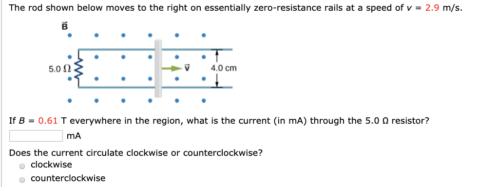 The rod shown below moves to the right on essentially zero-resistance rails at a speed of v = 2.9 m/s.
5.0 N
4.0 cm
If B = 0.61 T everywhere in the region, what is the current (in mA) through the 5.0 O resistor?
Does the current circulate clockwise or counterclockwise?
o clockwise
o counterclockwise
