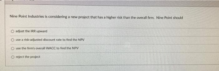Nine Point Industries is considering a new project that has a higher risk than the overall firm. Nine Point should
adjust the IRR upward
use a risk-adjusted discount rate to find the NPV
use the firm's overall WACC to find the NPV
O reject the project
