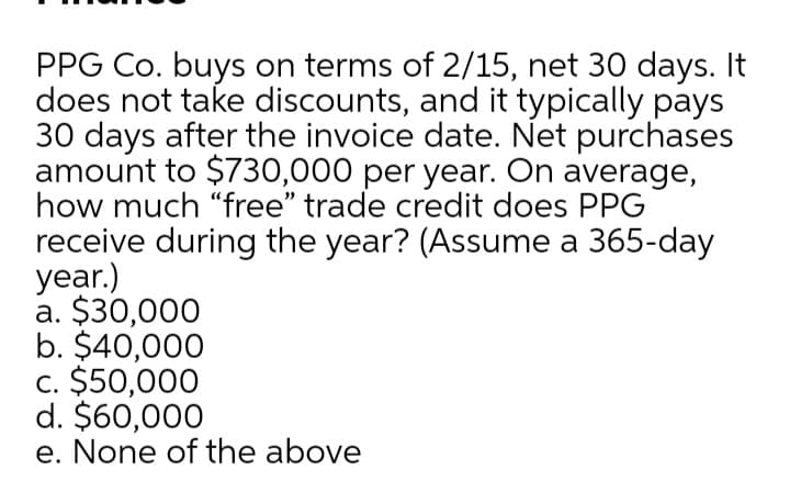PPG Co. buys on terms of 2/15, net 30 days. It
does not take discounts, and it typically pays
30 days after the invoice date. Net purchases
amount to $730,000 per year. On average,
how much "free" trade credit does PPG
receive during the year? (Assume a 365-day
year.)
a. $30,000
b. $40,000
c. $50,000
d. $60,000
e. None of the above
