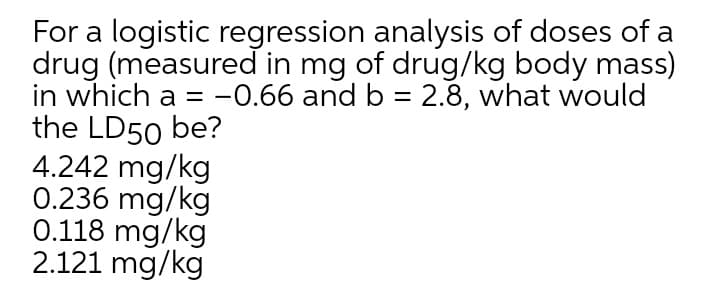 For a logistic regression analysis of doses of a
drug (measured in mg of drug/kg body mass)
in which a = -0.66 and b = 2.8, what would
the LD50 be?
4.242 mg/kg
0.236 mg/kg
0.118 mg/kg
2.121 mg/kg
