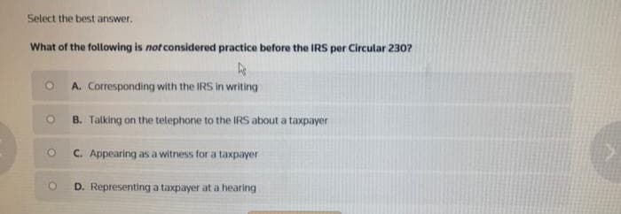 Select the best answer.
What of the following is not considered practice before the IRS per Circular 230?
A. Corresponding with the IRS in writing
B. Talking on the telephone to the IRS about a taxpayer
C. Appearing as a witness for a taxpayer
D. Representing a taxpayer at a hearing
