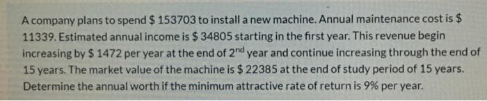 A company plans to spend $ 153703 to install a new machine. Annual maintenance cost is $
11339. Estimated annual income is $ 34805 starting in the first year. This revenue begin
increasing by $ 1472 per year at the end of 2nd year and continue increasing through the end of
15 years. The market value of the machine is $ 22385 at the end of study period of 15 years.
Determine the annual worth if the minimum attractive rate of return is 9% per year.
