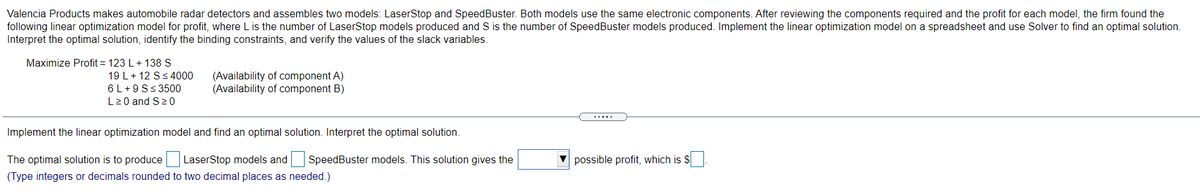 Valencia Products makes automobile radar detectors and assembles two models: LaserStop and SpeedBuster. Both models use the same electronic components. After reviewing the components required and the profit for each model, the firm found the
following linear optimization model for profit, where L is the number of LaserStop models produced and S is the number of SpeedBuster models produced. Implement the linear optimization model on a spreadsheet and use Solver to find an optimal solution.
Interpret the optimal solution, identify the binding constraints, and verify the values of the slack variables.
Maximize Profit = 123 L+ 138 S
19 L+ 12 S<4000
6 L+9 S<3500
L20 and S2 0
(Availability of component A)
(Availability of component B)
Implement the linear optimization model and find an optimal solution. Interpret the optimal solution.
The optimal solution is to produce LaserStop models and
SpeedBuster models. This solution gives the
V possible profit, which is $
(Type integers or decimals rounded to two decimal places as needed.)
