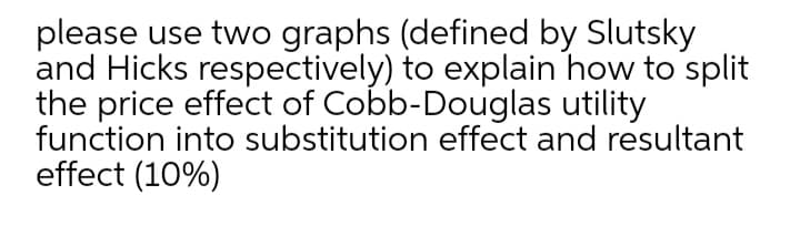 please use two graphs (defined by Slutsky
and Hicks respectively) to explain how to split
the price effect of Cobb-Douglas utility
function into substitution effect and resultant
effect (10%)
