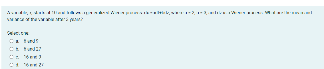 A variable, x, starts at 10 and follows a generalized Wiener process: dx =adt+bdz, where a = 2, b = 3, and dz is a Wiener process. What are the mean and
variance of the variable after 3 years?
Select one:
6 and 9
Ob.
6 and 27
C.
16 and 9
Od.
16 and 27
