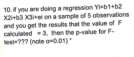 10. if you are doing a regression Yi=b1+b2
X2i+b3 X3i+ei on a sample of 5 observations
and you get the results that the value of F
calculated = 3, then the p-value for F-
test=??? (note a=0.01) *
