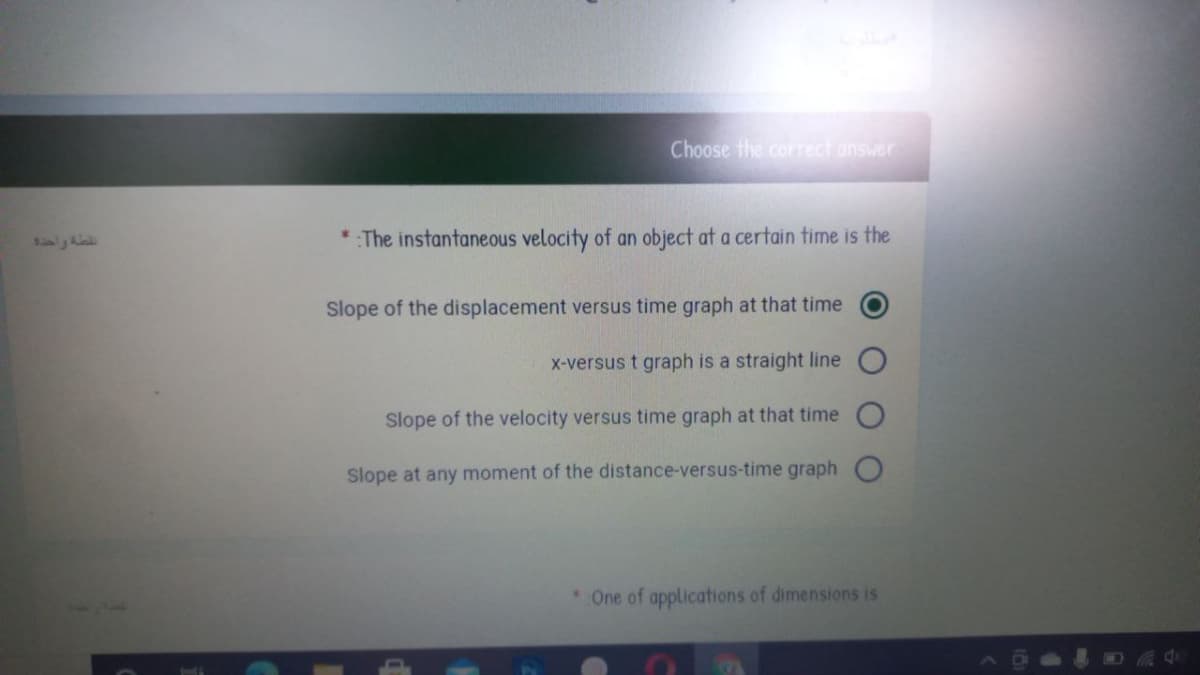 Choose the correct answer
* The instantaneous velocity of an object at a certain time is the
Slope of the displacement versus time graph at that time
X-versus t graph is a straight line
Slope of the velocity versus time graph at that time
Slope at any moment of the distance-versus-time graph
One of applications of dimensions is
