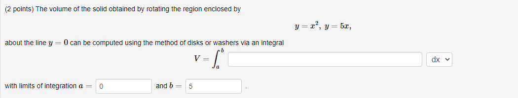 (2 points) The volume of the solid obtained by rotating the region enclosed by
y = x², y= 5x,
about the line y
O can be computed using the method of disks or washers via an integral
V =
dx v
with limits of integration a =
and b =
