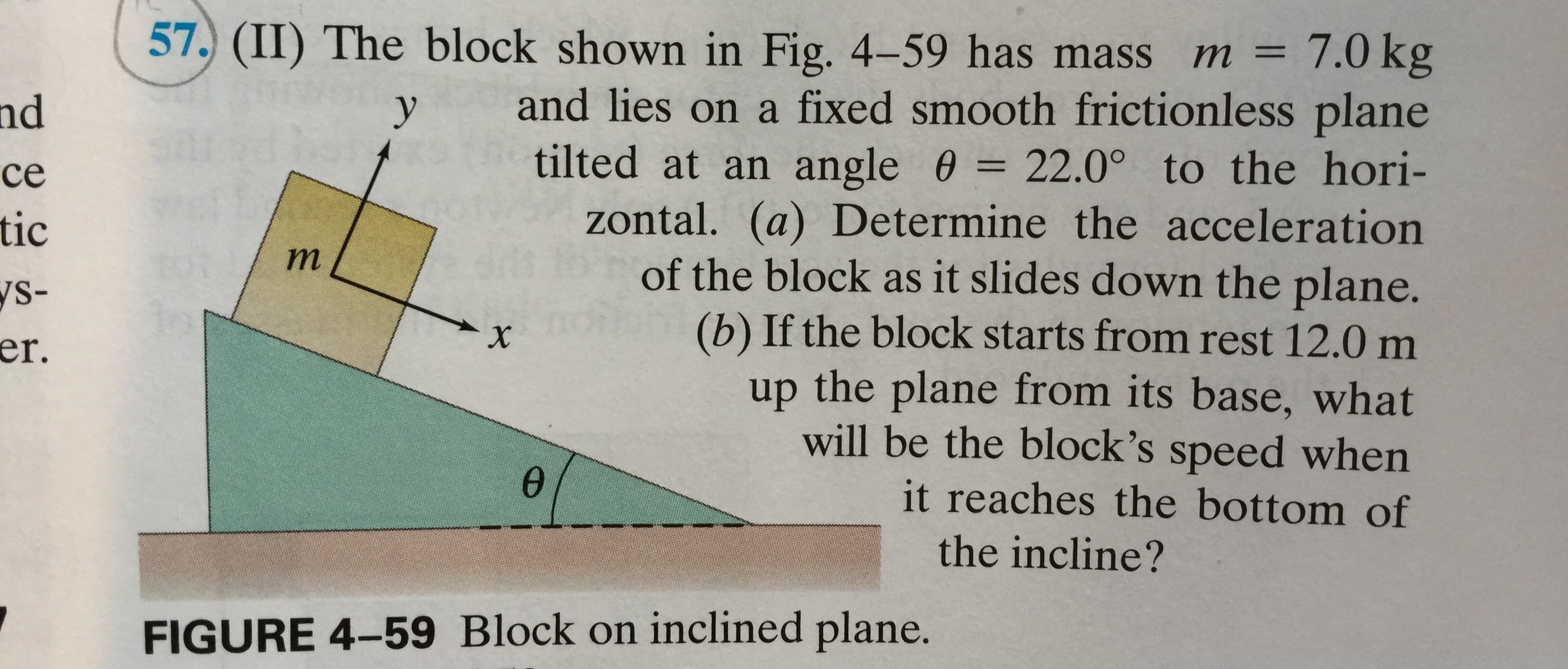 57. (II) The block shown in Fig. 4-59 has mass m = 7.0 kg
and lies on a fixed smooth frictionless plane
tilted at an angle 0 = 22.0° to the hori-
zontal. (a) Determine the acceleration
of the block as it slides down the plane.
(b) If the block starts from rest 12.0 m
up the plane from its base, what
will be the block's speed when
nd
у
се
tic
т
ys-
er.
X
it reaches the bottom of
the incline?
FIGURE 4-59 Block on inclined plane.
8 9
