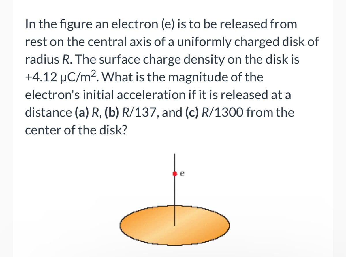 In the figure an electron (e) is to be released from
rest on the central axis of a uniformly charged disk of
radius R. The surface charge density on the disk is
+4.12 µC/m². What is the magnitude of the
electron's initial acceleration if it is released at a
distance (a) R, (b) R/137, and (c) R/1300 from the
center of the disk?