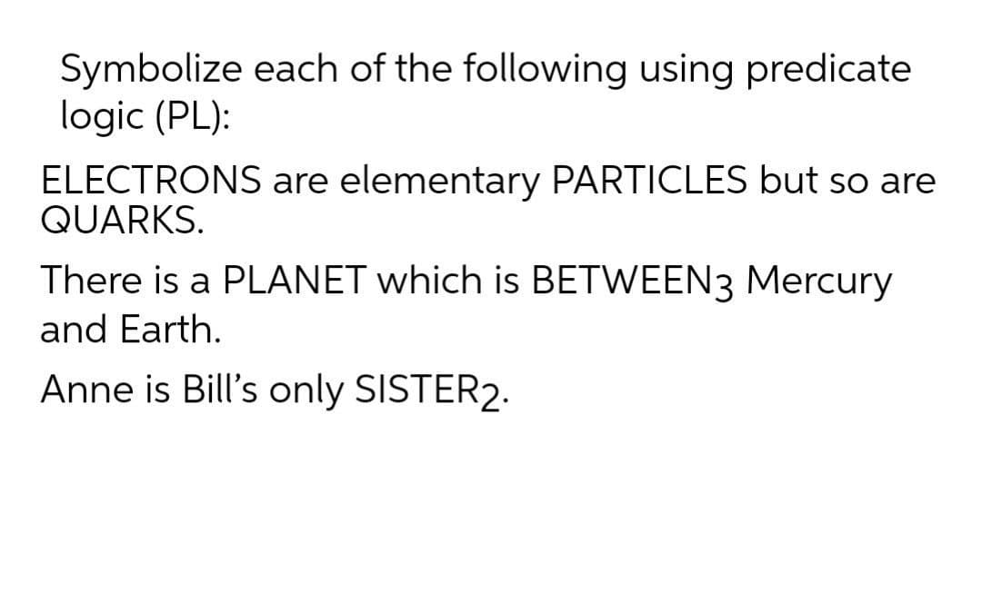 Symbolize each of the following using predicate
logic (PL):
ELECTRONS are elementary PARTICLES but so are
QUARKS.
There is a PLANET which is BETWEEN3 Mercury
and Earth.
Anne is Bill's only SISTER2.
