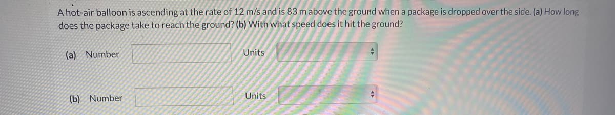 A hot-air balloon is ascending at the rate of 12 m/s and is 83 m above the ground when a package is dropped over the side. (a) How long
does the package take to reach the ground? (b) With what speed does it hit the ground?
(a) Number
Units
Units
수
(b) Number
