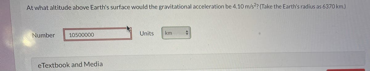At what altitude above Earth's surface would the gravitational acceleration be 4.10 m/s?? (Take the Earth's radius as 6370 km.)
Number
10500000
Units
km
eTextbook and Media
