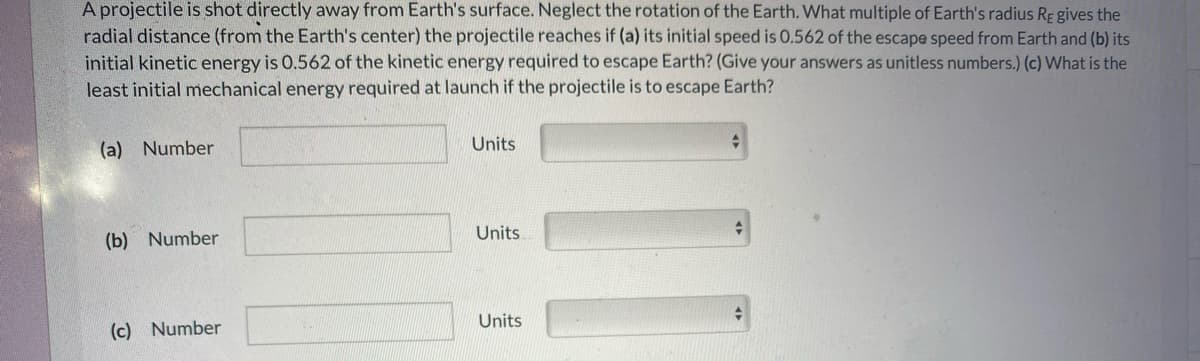 A projectile is shot directly away from Earth's surface. Neglect the rotation of the Earth. What multiple of Earth's radius RE gives the
radial distance (from the Earth's center) the projectile reaches if (a) its initial speed is 0.562 of the escape speed from Earth and (b) its
initial kinetic energy is 0.562 of the kinetic energy required to escape Earth? (Give your answers as unitless numbers.) (c) What is the
least initial mechanical energy required at launch if the projectile is to escape Earth?
(a) Number
Units
Units
(b) Number
Units
(c) Number
