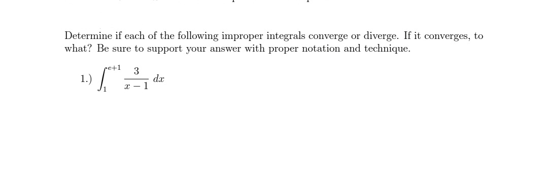 Determine if each of the following improper integrals converge or diverge. If it converges, to
what? Be sure to support your answer with proper notation and technique.
re+1
3
dx
T - 1
1.)

