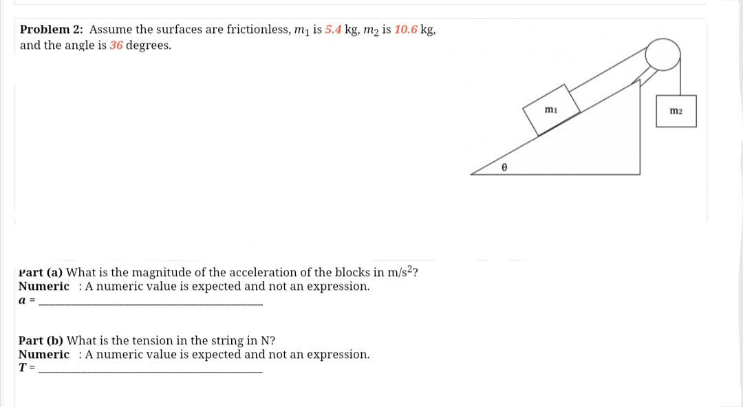 Problem 2: Asume the surfaces are frictionless, m, is 5.4 kg, m, is 10.6 kg,
and the angle is 36 degrees.
mi
m2
Part (a) What is the magnitude of the acceleration of the blocks in m/s2?
Numeric : A numeric value is expected and not an expression.
a =
Part (b) What is the tension in the string in N?
Numeric : A numeric value is expected and not an expression.
T =
