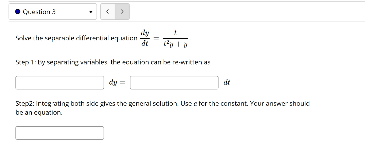 Question 3
>
dy
Solve the separable differential equation
dt
t
t?y + y
Step 1: By separating variables, the equation can be re-written as
dy =
dt
Step2: Integrating both side gives the general solution. Use c for the constant. Your answer should
be an equation.
