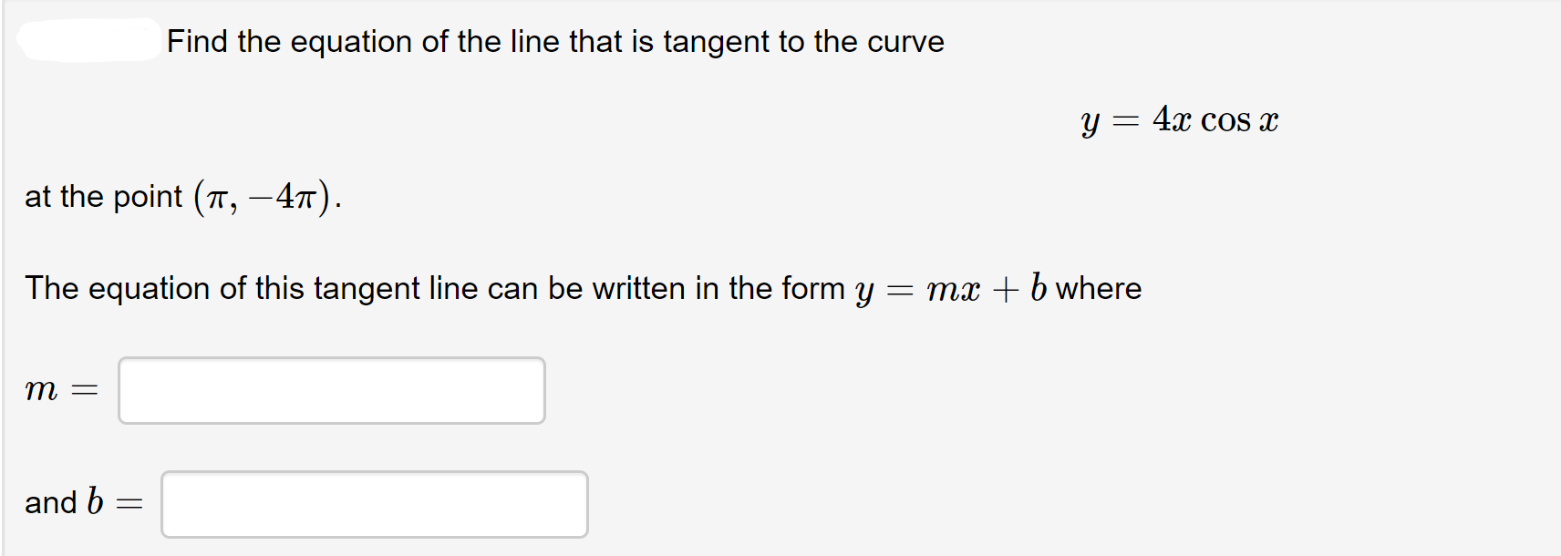 Find the equation of the line that is tangent to the curve
y = 4x cos x
at the point (T, -47).
The equation of this tangent line can be written in the form y = mx + b where
m =
and b
