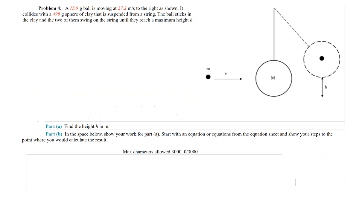 Problem 4: A 15.9 g ball is moving at 27.2 m/s to the right as shown. It
|collides with a 499 g sphere of clay that is suspended from a string. The ball sticks in
the clay and the two of them swing on the string until they reach a maximum height h.
m
M
h
Part (a) Find the height h in m.
Part (b) In the space below, show your work for part (a). Start with an equation or equations from the equation sheet and show your steps to the
point where you would calculate the result.
Max characters allowed 3000. 0/3000
