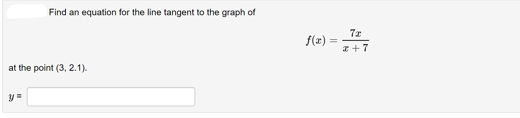 Find an equation for the line tangent to the graph of
7x
f(x) =
x + 7
at the point (3, 2.1).
y =
