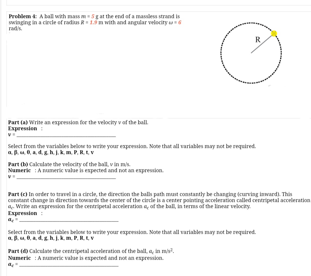 Problem 4: A ball with mass m = 5 g at the end of a massless strand is
swinging in a circle of radius R = 1.9 m with and angular velocity w = 6
rad/s.
R
Part (a) Write an expression for the velocity v of the ball.
Expression :
v =
Select from the variables below to write your expression. Note that all variables may not be required.
a, B, w, 0, a, d, g, h, j, k, m, P, R, t, v
Part (b) Calculate the velocity of the ball, v in m/s.
Numeric : A numeric value is expected and not an expression.
V =
Part (c) In order to travel in a circle, the direction the balls path must constantly be changing (curving inward). This
constant change in direction towards the center of the circle is a center pointing acceleration called centripetal acceleration
ac. Write an expression for the centripetal acceleration ac of the ball, in terms of the linear velocity.
Expression :
ac =.
Select from the variables below to write your expression. Note that all variables may not be required.
a, B, w, 0, a, d, g, h, j, k, m, P, R, t, v
Part (d) Calculate the centripetal acceleration of the ball, a, in m/s2.
Numeric : A numeric value is expected and not an expression.
ac =
