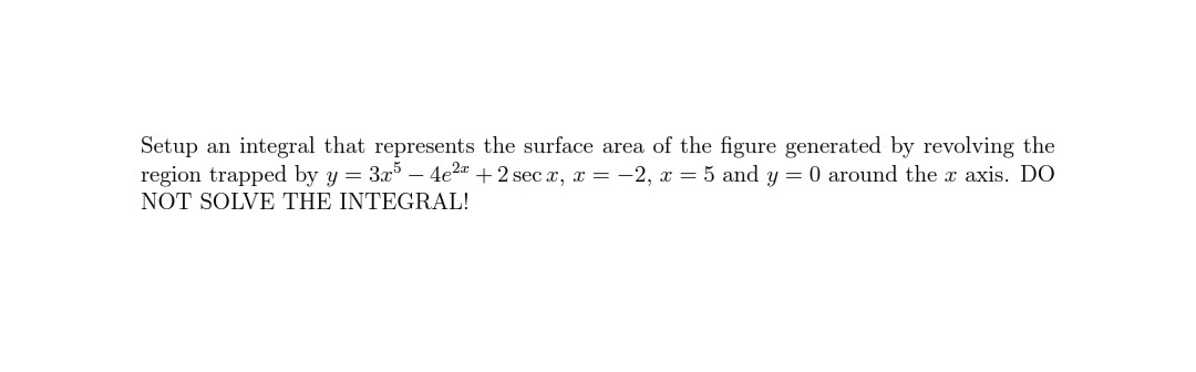 Setup an integral that represents the surface area of the figure generated by revolving the
region trapped by y = 3x – 4e2 + 2 sec x, x = -2, x = 5 and y = 0 around the x axis. DO
NOT SOLVE THE INTEGRAL!
