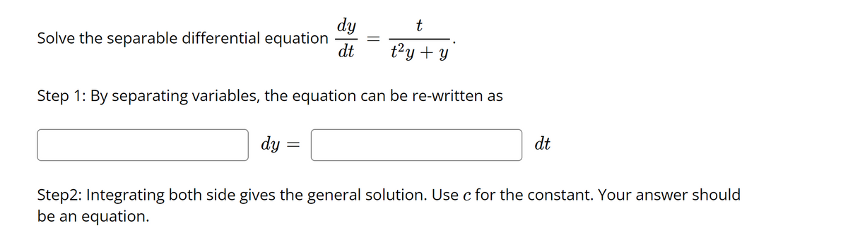 dy
Solve the separable differential equation
t
dt
t?y + y
Step 1: By separating variables, the equation can be re-written as
dt
dy =
Step2: Integrating both side gives the general solution. Use c for the constant. Your answer should
be an equation.
