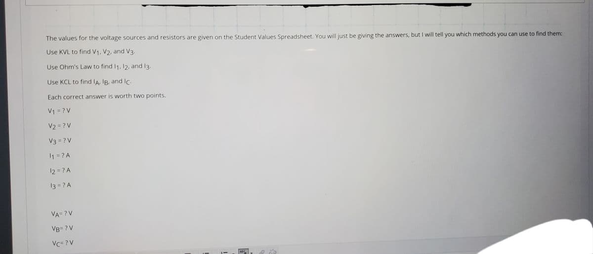 The values for the voltage sources and resistors are given on the Student Values Spreadsheet. You will just be giving the answers, but I will tell you which methods you can use to find them:
Use KVL to find V1, V2, and V3.
Use Ohm's Law to find I1, 12, and 13.
Use KCL to find IA, IB, and IC.
Each correct answer is worth two points.
V1 = ? V
V2 = ? V
V3 = ? V
1 = ? A
12 = ? A
13 = ? A
VA= ?V
VB= ? V
Vc= ? V
ABC
