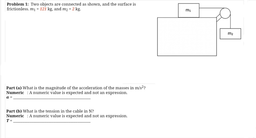 Problem 1: Two objects are connected as shown, and the surface is
frictionless. m1 = 121 kg, and m2 = 2 kg.
m1
m2
Part (a) What is the magnitude of the acceleration of the masses in m/s2?
Numeric : A numeric value is expected and not an expression.
a =
Part (b) What is the tension in the cable in N?
Numeric : A numeric value is expected and not an expression.
T =
