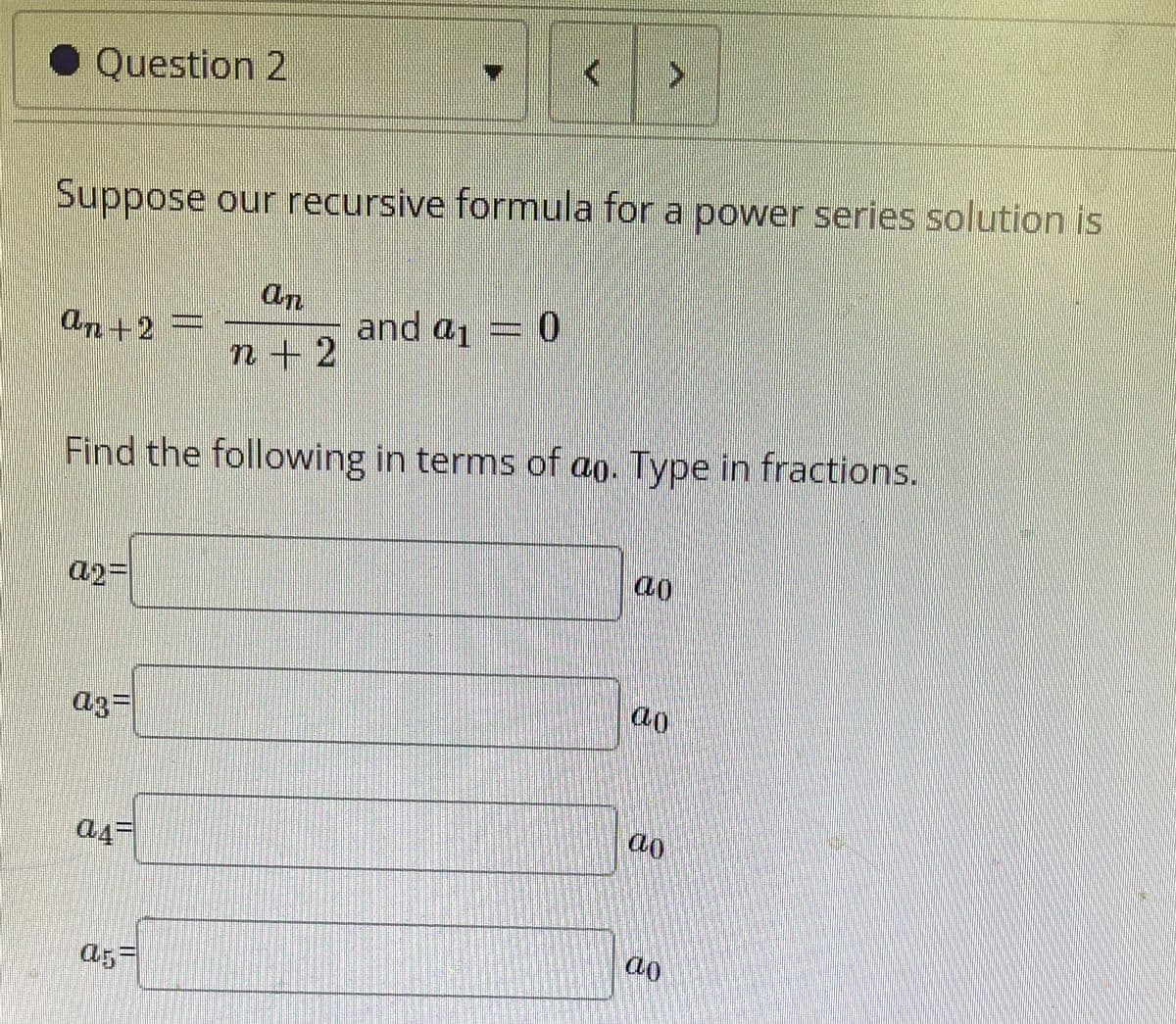 • Question 2
Suppose our recursive formula for a power series solution is
On
and a1
An+2
n+2
Find the following in terms of ao. Type in fractions.
a2=
ao
a3=
ao
a5=
